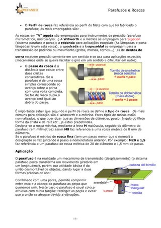 Parafusos e Roscas
- 5 -
• O faz referência ao perfil do filete com que foi fabricado o
parafuso; os mais empregados são: ·.
As roscas em )*+ , são empregadas para instrumentos de precisão (parafuso
micrométrico, microscópio...) A - . / e a métrica se empregam para Sujecion
(sistema parafuso e porca); a ! para aplicações especiais (As lâmpadas e porta
lâmpadas levam esta rosca); a $ e a " se empregam para a
transmissão de potência ou movimento (grifos, morsas, tornos...); as de !
recebem precisão somente em um sentido e se usa para aplicações especiais
(mecanismos onde se queira facilitar o giro em um sentido e dificultar em outro).
• O é a
distância que existe entre
duas cristas
consecutivas. Se o
parafuso é de uma rosca
simples corresponde ao
avanço sobre a porca
com uma volta completa.
Se for de rosca dupla o
avanço será igual ao
dobro do passo.
É importante saber que segundo o perfil da rosca se define o . Os mais
comuns para aplicação são a e a . Estes tipos de roscas estão
normalizados, o que quer dizer que as dimensões de diâmetro, passo, ângulo do filete
forma da crista e da raiz etc., já estão predefinidas.
Designa5se a rosca métrica, mediante a letra maiúscula, seguido do diâmetro do
parafuso (em milímetros) assim 0 faz referencia a uma rosca métrica de 8 mm de
diâmetro.
Se o parafuso é métrico de ! (tem um passo menor que o normal) a
designação se faz juntando o passo a nomenclatura anterior. Por exemplo: 12 3 456
faz referência a um parafuso de rosca métrica de 20 de diâmetro e 1,5 mm de passo.
&
O é na realidade um mecanismo de transmissão (desplazamiento) (o sistema
parafuso porca transforma um movimento giratório em
um longitudinal), porém sua utilidade básica é da
união desmontável de objetos, dando lugar a duas
formas práticas de uso:
Combinado com uma porca, permite comprimir
entre esta e a cabeça do parafuso as peças que
queremos unir. Neste caso o parafuso é usual colocar
arruelas com dupla função: Proteger as peças e evitar
que a união se afrouxe devido a vibrações.
 