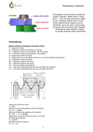 Parafusos e Roscas
- 6 -
Empregado como porcas as próprias
peças a apertar. Neste caso é usual
que o furo da peça que toca a cabe5
ça do parafuso esteja com um dia5
metro ligeiramente superior ao do
parafuso, uma vez que a outra peça
(A que se faz de porca) está roscada.
Emprega5se para apertar chapas
ou peças diversas sobre estruturas
7 8
# 9 !, :! ! ;
P = passo da rosca
d = diâmetro maior do parafuso (normal)
d1 = diâmetro menor do parafuso (Æ do núcleo)
d2 = diâmetro efetivo do parafuso (Æ médio)
a = ângulo do perfil da rosca
f = folga entre a raiz do filete da porca e a crista do filete do parafuso
D = diâmetro maior da porca
D1 = diâmetro menor da porca
D2 = diâmetro efetivo da porca
he = altura do filete do parafuso
rre = raio de arredondamento da raiz do filete do parafuso
rr i = raio de arredondamento da raiz do filete da porca
ângulo do perfil da rosca:
a = 60º .
diâmetro menor do parafuso (Æ do núcleo):
d1 =d 5 1,2268P.
diâmetro efetivo do parafuso (Æ médio):
d2 =D2 = d 5 0,6495P.
folga entre a raiz do filete da porca e a crista
do filete do parafuso:
f = 0,045P.
diâmetro maior da porca:
D = d + 2f .
 
