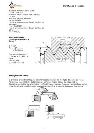 Parafusos e Roscas
- 7 -
diâmetro menor da porca (furo):
D1 =d 5 1,0825P.
diâmetro efetivo da porca (Æ médio):
D2 =d2.
altura do filete do parafuso:
he = 0,61343P .
raio de arredondamento da raiz do filete do
parafuso:
rr e = 0,14434P.
raio de arredondamento da raiz do filete da
porca:
rr i = 0,063P.
# . . /
: !, !
! ;
a = 55º
P= 1” .
nºde filetes
hi =he = 0,6403 — P
rr i =rre = 0,1373 — P
d=D
d1=d 5 2he
D2 =d2 = d 5 he
<
O primeiro procedimento para calcular roscas consiste na medição do passo da rosca
Para obter essa medida, podemos usar pente de rosca, escala ou paquímetro.
Esses instrumentos são chamados verificadores de roscas e fornecem a medida do passo
em milímetro ou em filetes por polegada e, também, a medida do ângulo dos filetes.
 