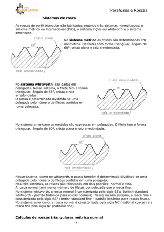 Parafusos e Roscas
- 8 -
As roscas de perfil triangular são fabricadas segundo três sistemas normalizados: o
sistema métrico ou internacional (ISO), o sistema inglês ou whitworth e o sistema
americano.
No 9 as roscas são determinadas em
milímetros. Os filetes têm forma triangular, ângulo de
60º, crista plana e raiz arredondada.
No ./ . / são dadas em
polegadas. Nesse sistema, o filete tem a forma
triangular, ângulo de 55º, crista e raiz
arredondadas.
O passo é determinado dividindo5se uma
polegada pelo número de filetes contidos em
uma polegada.
No sistema americano as medidas são expressas em polegadas. O filete tem a forma
triangular, ângulo de 60º, crista plana e raiz arredondada.
Nesse sistema, como no whitworth, o passo também é determinado dividindo5se uma
polegada pelo número de filetes contidos em uma polegada.
Nos três sistemas, as roscas são fabricadas em dois padrões: normal e fina.
A rosca normal tem menor número de filetes por polegada que a rosca fina.
No sistema whitworth, a rosca normal é caracterizada pela sigla BSW (british standard
whitworth 5 padrão britânico para roscas normais). Nesse mesmo sistema, a rosca fina é
caracterizada pela sigla BSF (british standard fine – padrão britânico para roscas finas).
No sistema americano, a rosca normal é caracterizada pela sigla NC (national coarse) e a
rosca fina pela sigla NF (national fine).
(8 !, 9 !
 