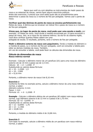 Parafusos e Roscas
- 9 -
Agora que você viu com detalhes os instrumentos de medir passo de
rosca e os sistemas de roscas, vamos fazer alguns exercícios práticos.
Antes dos exercícios, é preciso que você saiba quais são os procedimentos para
determinar o passo da rosca ou o número de fios por polegada. Vamos usar o pente de
rosca.
* $ ' ! ! ! 3 ! !
filetes da rosca. A lâmina que se encaixar vai indicar5lhe o passo da rosca ou o número
de fios por polegada.
* $ 5 ! , ! 5 = > 5 por
exemplo, 10 filetes da rosca. Você divide a medida encontrada por 10 para encontrar o
passo da rosca. Isto, se a rosca for do sistema métrico. Se ela for do sistema inglês,
você deve verificar quantos filetes cabem em uma
polegada da escala. O resultado, portanto, será o número de fios por polegada.
' 3 ! $ ? @ Tendo a medida do diâmetro e
a medida do passo, ou o número de fios por polegada, você vai consultar a tabela para
obter as demais medidas da rosca. Também,
em vez de consultar a tabela, você pode fazer os cálculos das dimensões da rosca.
(8 ! <
# 9 !
Exemplo 5 Calcular o diâmetro menor de um parafuso (d1) para uma rosca de diâmetro
externo (d) de 10 mm e passo (p) de 1,5 mm.
Cálculo: d1 = d 5 1,2268 — P
Substituindo os valores dessa fórmula:
d1 = 10 5 1,2268 — 1,5
d1 = 10 5 1,840
d1 = 8,16 mm
Portanto, o diâmetro menor da rosca é de 8,16 mm.
Conforme foi feito no exemplo acima, calcule o diâmetro menor de uma rosca métrica
normal, a saber:
diâmetro externo: 6 mm
Passo: 1 mm
Fórmula: d1 = d 5 1,2268 — P
3 5 Calcular o diâmetro efetivo de um parafuso (Æ médio) com rosca métrica
normal, cujo diâmetro externo é de 12 mm e o passo é de 1,75 mm.
Fórmula: d2 =d 5 0,6495 — P
Substituindo os valores desta fórmula:
d2 = 12 5 0,6495 — 1,75
d2 = 12 5 1,1366
d2 = 10,86 mm
Portanto, a medida do diâmetro médio é de 10,86 mm.
3 ? 1
Com base no exemplo, calcule o diâmetro médio de um parafuso com rosca métrica
normal, a saber:
 