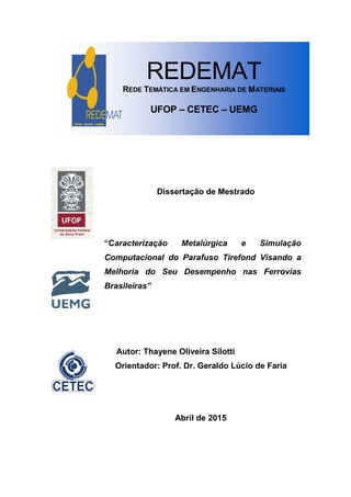 UFOP - CETEC - UEMG
REDEMAT
REDE TEMÁTICA EM ENGENHARIA DE MATERIAIS
UFOP – CETEC – UEMG
Dissertação de Mestrado
“Caracterização Metalúrgica e Simulação
Computacional do Parafuso Tirefond Visando a
Melhoria do Seu Desempenho nas Ferrovias
Brasileiras”
Autor: Thayene Oliveira Silotti
Orientador: Prof. Dr. Geraldo Lúcio de Faria
Abril de 2015
 