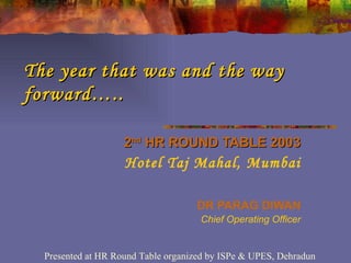The year that was and the way forward….. 2 nd  HR ROUND TABLE 2003 Hotel Taj Mahal, Mumbai DR PARAG DIWAN Chief Operating Officer Presented at HR Round Table organized by ISPe & UPES, Dehradun 