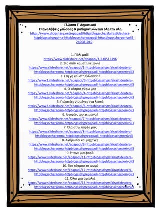Γλώσσα Γ΄ Δημοτικού
Επαναλήψεις γλώσσας & μαθηματικών για όλη την ύλη
https://www.slideshare.net/epapadi/httpsblogsschgrsfairastideutera-
httpblogsschgrgoma-httpblogsschgrepapadi-httpsblogsschgrperivoli3-
249081010
1. Πάλι μαζί!
https://www.slideshare.net/epapadi/1-238513196
2. Στο σπίτι και στη γειτονιά
https://www.slideshare.net/epapadi/1-httpsblogsschgrsfairastideutera-
httpblogsschgrgoma-httpblogsschgrepapadi-httpsblogsschgrperivoli3
3. Στη γη και στη θάλασσα!
https://www2.slideshare.net/epapadi/3-httpsblogsschgrsfairastideutera-
httpblogsschgrgoma-httpblogsschgrepapadi-httpsblogsschgrperivoli3
4. Ο κόσμος γύρω μας
https://www2.slideshare.net/epapadi/4-httpsblogsschgrsfairastideutera-
httpblogsschgrgoma-httpblogsschgrepapadi-httpsblogsschgrperivoli3
5. Πολιτείες ντυμένες στα λευκά
https://www2.slideshare.net/epapadi/6-httpsblogsschgrsfairastideutera-
httpblogsschgrgoma-httpblogsschgrepapadi-httpsblogsschgrperivoli3
6. Ιστορίες του χειμώνα!
https://www.slideshare.net/epapadi/7-httpsblogsschgrsfairastideutera-
httpblogsschgrgoma-httpblogsschgrepapadi-httpsblogsschgrperivoli3
7. Έλα στην παρέα μας
https://www.slideshare.net/epapadi/8-httpsblogsschgrsfairastideutera-
httpblogsschgrgoma-httpblogsschgrepapadi-httpsblogsschgrperivoli
8. Άνθρωποι και μηχανές
https://www.slideshare.net/epapadi/9-httpsblogsschgrsfairastideutera-
httpblogsschgrgoma-httpblogsschgrepapadi-httpsblogsschgrperivoli3
9. Ήτανε μια φορά
https://www.slideshare.net/epapadi/11-httpsblogsschgrsfairastideutera-
httpblogsschgrgoma-httpblogsschgrepapadi-httpsblogsschgrperivoli3
10. Του κόσμου το ψωμί
https://www.slideshare.net/epapadi/12-httpsblogsschgrsfairastideutera-
httpblogsschgrgoma-httpblogsschgrepapadi-httpsblogsschgrperivoli3
11. Όλοι μια αγκαλιά
https://www.slideshare.net/epapadi/13-httpsblogsschgrsfairastideutera-
httpblogsschgrgoma-httpblogsschgrepapadi-httpsblogsschgrperivoli3
 