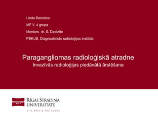 1
Paragangliomas radioloģiskā atradne
Invazīvās radioloģijas piedāvātā ārstēšana
Linda Rancāne
MF V, 4 grupa
Mentors- dr. S. Dzelzīte
PSKUS, Diagnostiskās radioloģijas institūts
 