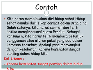 Contoh 
 Kita harus membiasakan diri hidup sehat.Hidup 
sehat dimulai dari sikap cermat dalam segala hal. 
Salah satunya, kita harus cermat dan teliti 
ketika mengkonsumsi suatu Produk. Sebagai 
konsumen, kita harus teliti membaca petunjuk 
penggunaan atau aturan pakai yang ada dalam 
kemasan tersebut. Apalagi yang menyangkut 
dengan kesehatan. Karena kesehatan sangat 
penting dalam hidup kita. 
Kal. Utama : 
- Karena kesehatan sangat penting dalam hidup 
kita. 
