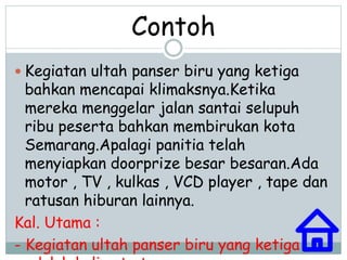 Contoh 
 Kegiatan ultah panser biru yang ketiga 
bahkan mencapai klimaksnya.Ketika 
mereka menggelar jalan santai selupuh 
ribu peserta bahkan membirukan kota 
Semarang.Apalagi panitia telah 
menyiapkan doorprize besar besaran.Ada 
motor , TV , kulkas , VCD player , tape dan 
ratusan hiburan lainnya. 
Kal. Utama : 
- Kegiatan ultah panser biru yang ketiga 
adalah kalimat utamanya. 
 