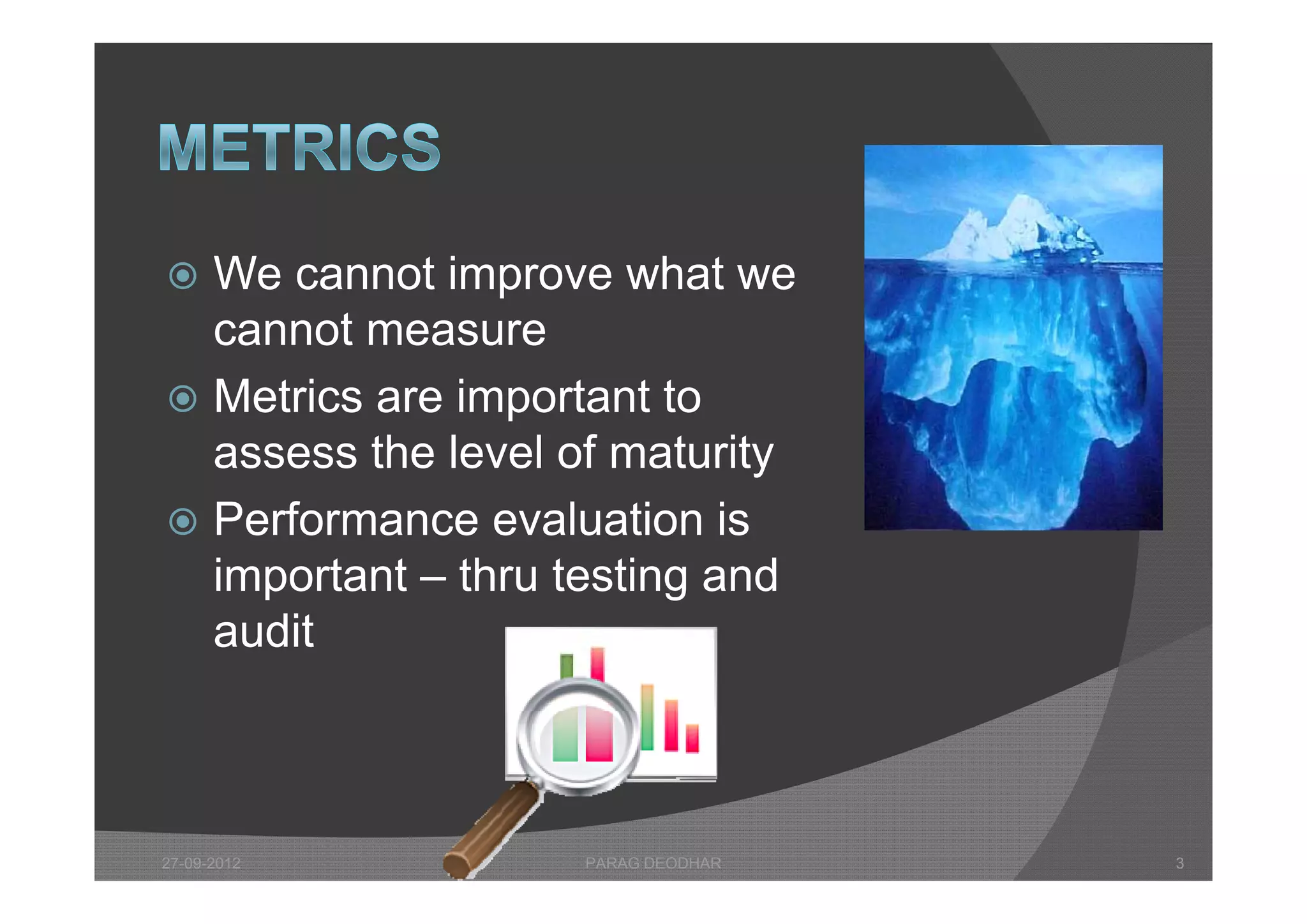  We cannot improve what we
  cannot measure
 Metrics are important to
  assess the level of maturity
 Performance evaluation is
  important – thr testing and
              thru
  audit



27-09-2012         PARAG DEODHAR   3
 