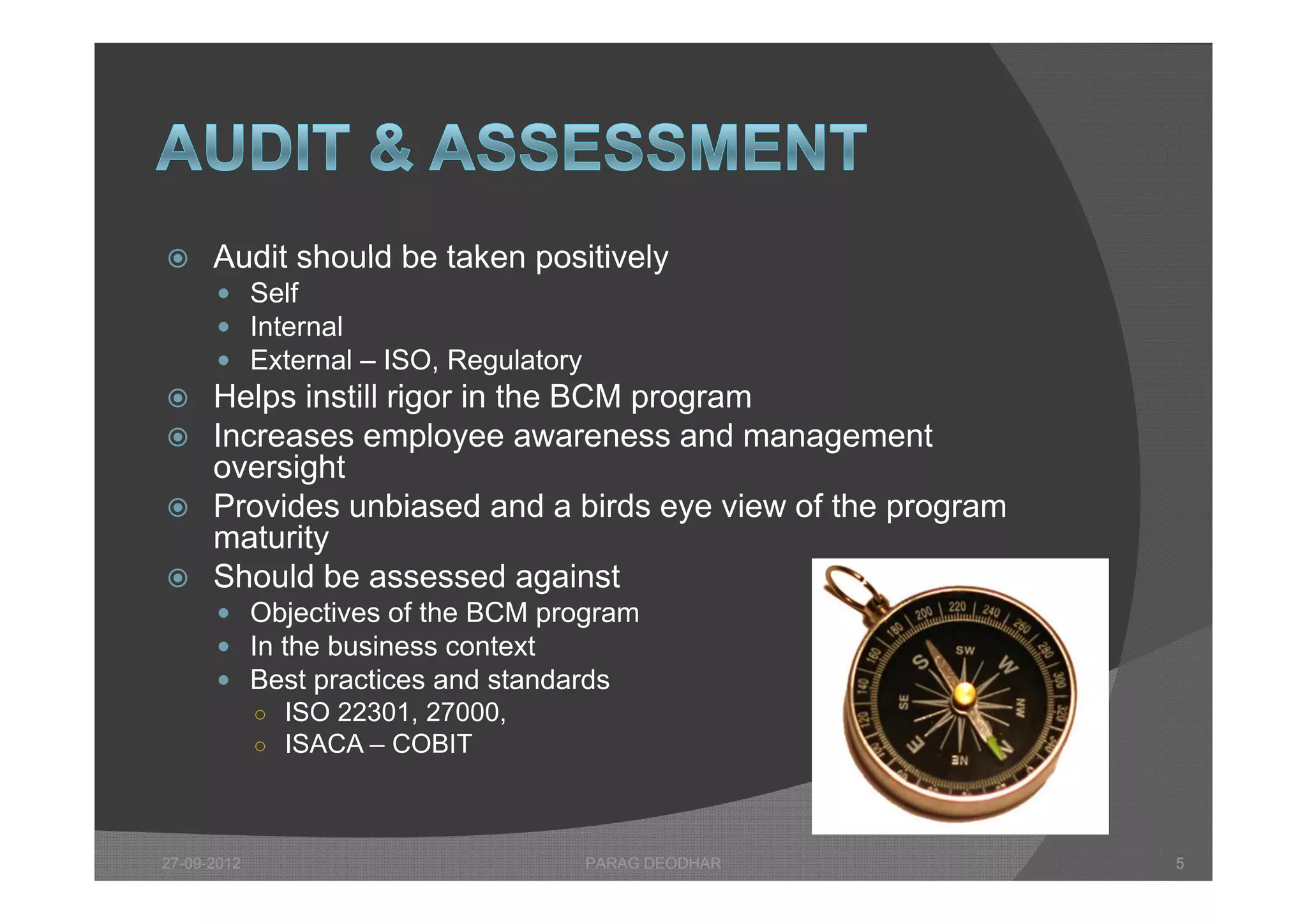      Audit should be taken positively
       Self
       Internal
       External – ISO Regulatory
                   ISO,
 Helps instill rigor in the BCM program
 Increases employee awareness and management
  oversight
 Provides unbiased and a birds eye view of the program
  maturity
 Sh ld b assessed against
  Should be             d     i t
       Objectives of the BCM program
       In the business context
       B t practices and standards
        Best      ti      d t d d
        ○ ISO 22301, 27000,
        ○ ISACA – COBIT




27-09-2012                          PARAG DEODHAR         5
 