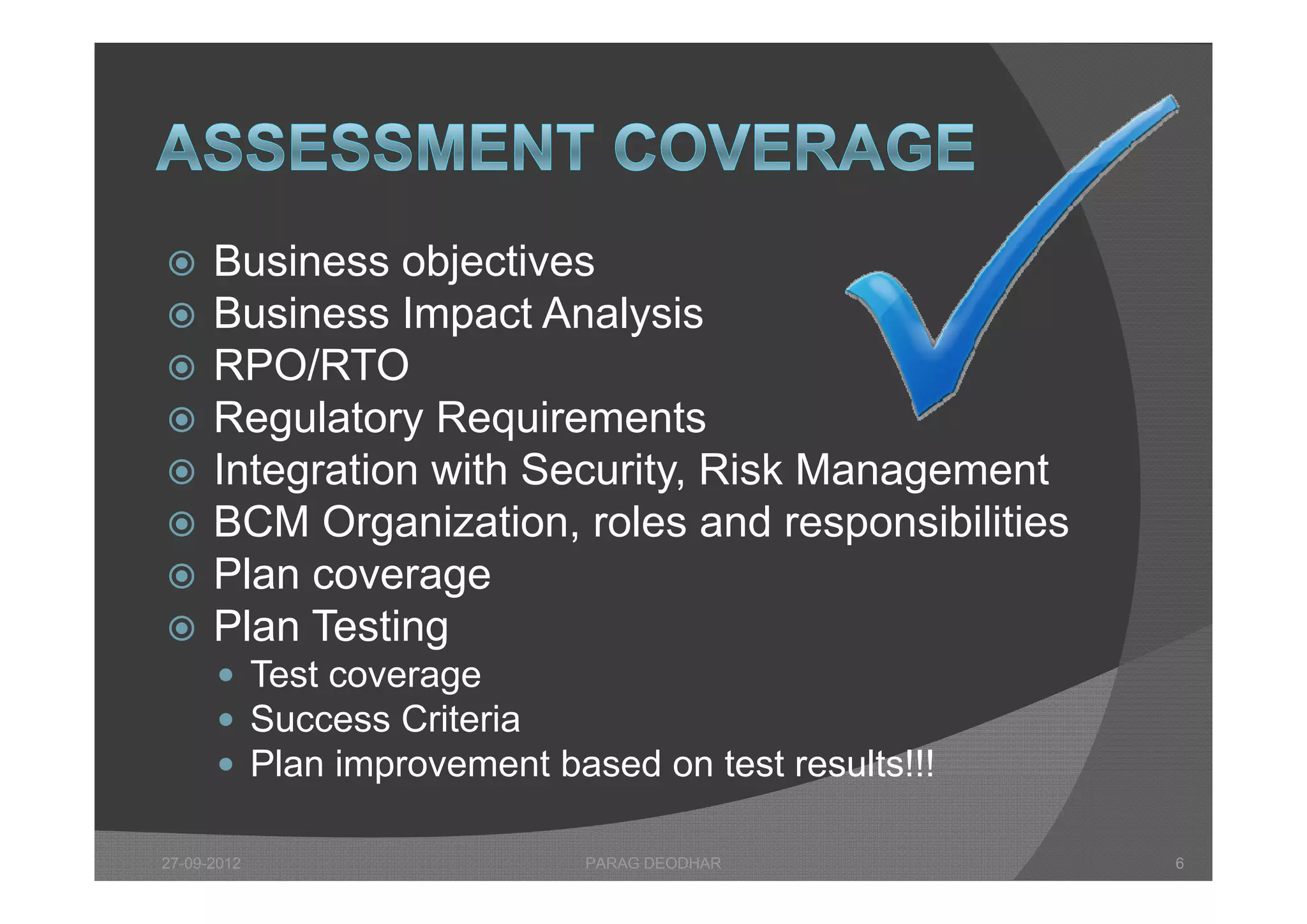      Business objectives
      B i         bj ti
     Business Impact Analysis
     RPO/RTO
     Regulatory Requirements
     Integration with Security Risk Management
                       Security,
     BCM Organization, roles and responsibilities
     Plan coverage
     Plan Testing
       Test coverage
       Success Criteria
       Plan improvement based on test results!!!

27-09-2012                  PARAG DEODHAR            6
 