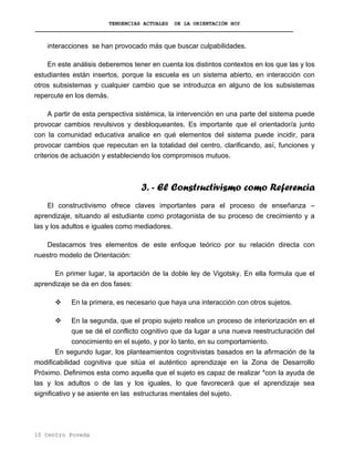 TENDENCIAS ACTUALES DE LA ORIENTACIÓN HOY
interacciones se han provocado más que buscar culpabilidades.
En este análisis deberemos tener en cuenta los distintos contextos en los que las y los
estudiantes están insertos, porque la escuela es un sistema abierto, en interacción con
otros subsistemas y cualquier cambio que se introduzca en alguno de los subsistemas
repercute en los demás.
A partir de esta perspectiva sistémica, la intervención en una parte del sistema puede
provocar cambios revulsivos y desbloqueantes. Es importante que el orientador/a junto
con la comunidad educativa analice en qué elementos del sistema puede incidir, para
provocar cambios que repecutan en la totalidad del centro, clarificando, así, funciones y
criterios de actuación y estableciendo los compromisos mutuos.
3. - El Constructivismo como Referencia
El constructivismo ofrece claves importantes para el proceso de enseñanza –
aprendizaje, situando al estudiante como protagonista de su proceso de crecimiento y a
las y los adultos e iguales como mediadores.
Destacamos tres elementos de este enfoque teórico por su relación directa con
nuestro modelo de Orientación:
En primer lugar, la aportación de la doble ley de Vigotsky. En ella formula que el
aprendizaje se da en dos fases:
En la primera, es necesario que haya una interacción con otros sujetos.
En la segunda, que el propio sujeto realice un proceso de interiorización en el
que se dé el conflicto cognitivo que da lugar a una nueva reestructuración del
conocimiento en el sujeto, y por lo tanto, en su comportamiento.
En segundo lugar, los planteamientos cognitivistas basados en la afirmación de la
modificabilidad cognitiva que sitúa el auténtico aprendizaje en la Zona de Desarrollo
Próximo. Definimos esta como aquella que el sujeto es capaz de realizar *con la ayuda de
las y los adultos o de las y los iguales, lo que favorecerá que el aprendizaje sea
significativo y se asiente en las estructuras mentales del sujeto.
10 Centro Poveda
 