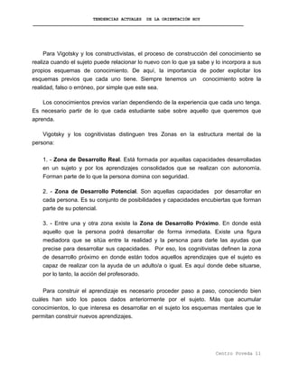 TENDENCIAS ACTUALES DE LA ORIENTACIÓN HOY
Para Vigotsky y los constructivistas, el proceso de construcción del conocimiento se
realiza cuando el sujeto puede relacionar lo nuevo con lo que ya sabe y lo incorpora a sus
propios esquemas de conocimiento. De aquí, la importancia de poder explicitar los
esquemas previos que cada uno tiene. Siempre tenemos un conocimiento sobre la
realidad, falso o erróneo, por simple que este sea.
Los conocimientos previos varían dependiendo de la experiencia que cada uno tenga.
Es necesario partir de lo que cada estudiante sabe sobre aquello que queremos que
aprenda.
Vigotsky y los cognitivistas distinguen tres Zonas en la estructura mental de la
persona:
1. - Zona de Desarrollo Real. Está formada por aquellas capacidades desarrolladas
en un sujeto y por los aprendizajes consolidados que se realizan con autonomía.
Forman parte de lo que la persona domina con seguridad.
2. - Zona de Desarrollo Potencial. Son aquellas capacidades por desarrollar en
cada persona. Es su conjunto de posibilidades y capacidades encubiertas que forman
parte de su potencial.
3. - Entre una y otra zona existe la Zona de Desarrollo Próximo. En donde está
aquello que la persona podrá desarrollar de forma inmediata. Existe una figura
mediadora que se sitúa entre la realidad y la persona para darle las ayudas que
precise para desarrollar sus capacidades. Por eso, los cognitivistas definen la zona
de desarrollo próximo en donde están todos aquellos aprendizajes que el sujeto es
capaz de realizar con la ayuda de un adulto/a o igual. Es aquí donde debe situarse,
por lo tanto, la acción del profesorado.
Para construir el aprendizaje es necesario proceder paso a paso, conociendo bien
cuáles han sido los pasos dados anteriormente por el sujeto. Más que acumular
conocimientos, lo que interesa es desarrollar en el sujeto los esquemas mentales que le
permitan construir nuevos aprendizajes.
Centro Poveda 11
 
