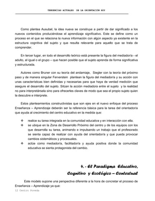 TENDENCIAS ACTUALES DE LA ORIENTACIÓN HOY
Como plantea Ausubel, la idea nueva se construye a partir de dar significado a los
nuevos contenidos produciéndose el aprendizaje significativo. Este se define como un
proceso en el que se relaciona la nueva información con algún aspecto ya existente en la
estructura cognitiva del sujeto y que resulta relevante para aquello que se trata de
comprender.
En tercer lugar, en todo el desarrollo teórico está presente la figura del mediador/a - el
adulto, el igual o el grupo – que hacen posible que el sujeto aprenda de forma significativa
y estructurada.
Autores como Bruner con su teoría del andamiaje, Siegler con la teoría del próximo
paso y de manera singular Ferverstein plantean la figura del mediador/a y su acción con
unas características bien definidas y necesarias para que haya de verdad medición que
asegure el desarrollo del sujeto. Sitúan la acción mediadora entre el sujeto y la realidad
no para interpretársela sino para ofrecerles claves de modo que sea el propio sujeto quien
la descubre e interprete.
Estos planteamientos constructivistas que son ejes en el nuevo enfoque del proceso
Enseñanza – Aprendizaje deberán ser la referencia básica para la tarea del orientador/a
que ayuda al crecimiento del centro educativo en la medida que:
realice su tarea integrada en la comunidad educativa y en interacción con ella.
se ubique en la Zona de Desarrollo Próximo del centro y de los equipos con los
que desarrolla su tarea, animando e impulsando un trabajo que el profesorado
se sienta capaz de realizar con ayuda del orientador/a y que pueda provocar
cambios sistemáticos y procesuales.
actúe como mediador/a, facilitador/a y ayuda positiva donde la comunidad
educativa se sienta protagonista del cambio.
4. - El Paradigma Educativo,
Cognitivo y Ecológico – Contextual
Este modelo supone una perspectiva diferente a la hora de concretar el proceso de
Enseñanza – Aprendizaje ya que:
12 Centro Poveda
 
