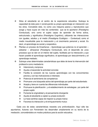 TENDENCIAS ACTUALES DE LA ORIENTACIÓN HOY
Sitúa al estudiante en el centro de la experiencia educativa. Subraya la
capacidad de éste para ir construyendo su propio aprendizaje en interacción con
los otros. Concebido éste, no como una máquina pasiva y reproductora que
acoge y hace suyos sin más los contenidos que se le aportaron (Paradigma
Conductual), sino como el sujeto capaz de aprender de forma activa,
estructurada y significativa (Paradigma Cognitivo), utilizando las interacciones
con iguales, adultos y el medio (Paradigma Ecológico – Contextual) como el
medio insustituible para la maduración y el crecimiento personal y social. Es
decir, el aprendizaje es social y cooperativo.
Plantea un proceso de Enseñanza – Aprendizaje que potencia no el aprender –
adiestrar – almacenar (Paradigma Conductual), sino el desarrollo de unos
procesos que se dan en el interior del sujeto, facilitado por la interacción y que
hacen posible el aprendizaje significativo, el aprendizaje por descubrimiento y el
aprendizaje mediado.
Subraya unas determinadas características que debe de tener la intervención del
profesor/a como mediador/a:
Intencional y recíproca
Ayuda a trascender la actividad concreta
Facilita la conexión de los nuevos aprendizajes con los conocimientos
previos y con las motivaciones e intereses
Potencia el sentimiento de competencia
Promueve una búsqueda activa del aprendizaje por parte del estudiantado
Acepta y tiene en cuenta las diferencias individuales
Promueve la planificación y el establecimiento de estrategias por parte del
propio sujeto
Fomenta la originalidad y el pensamiento divergente
Ayuda al estudiante a captar su propia evolución
Le hace sentirse capaz de mejorar su propia marca
Favorece la interacción y el enriquecimiento mutuo
Cada una de estas características necesita una profundización. Aquí sólo las
apuntamos. Autores con Ferverstein los desarrollan ampliamente en su teoría de la
mediación, concretándolos en modos prácticos para la acción educativa.
Centro Poveda 13
 