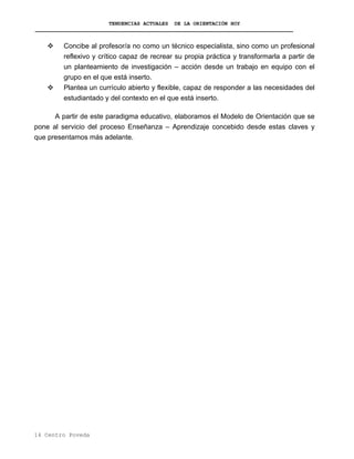 TENDENCIAS ACTUALES DE LA ORIENTACIÓN HOY
Concibe al profesor/a no como un técnico especialista, sino como un profesional
reflexivo y crítico capaz de recrear su propia práctica y transformarla a partir de
un planteamiento de investigación – acción desde un trabajo en equipo con el
grupo en el que está inserto.
Plantea un currículo abierto y flexible, capaz de responder a las necesidades del
estudiantado y del contexto en el que está inserto.
A partir de este paradigma educativo, elaboramos el Modelo de Orientación que se
pone al servicio del proceso Enseñanza – Aprendizaje concebido desde estas claves y
que presentamos más adelante.
14 Centro Poveda
 