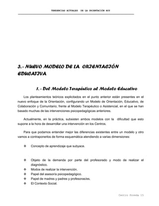 TENDENCIAS ACTUALES DE LA ORIENTACIÓN HOY
3. - NUEVO MODELO DE LA ORIENTACIÓN
EDUCATIVA
1. - Del Modelo Terapéutico al Modelo Educativo
Los planteamientos teóricos explicitados en el punto anterior están presentes en el
nuevo enfoque de la Orientación, configurando un Modelo de Orientación, Educativo, de
Colaboración y Comunitario, frente al Modelo Terapéutico o Asistencial, en el que se han
basado muchas de las intervenciones psicopedagógicas anteriores.
Actualmente, en la práctica, subsisten ambos modelos con la dificultad que esto
supone a la hora de desarrollar una intervención en los Centros.
Para que podamos entender mejor las diferencias existentes entre un modelo y otro
vamos a contraponerlos de forma esquemática atendiendo a varias dimensiones:
Concepto de aprendizaje que subyace.
Objeto de la demanda por parte del profesorado y modo de realizar el
diagnóstico.
Modos de realizar la intervención.
Papel del asesor/a psicopedagógico.
Papel de madres y padres y profesoras/es.
El Contexto Social.
Centro Poveda 15
 