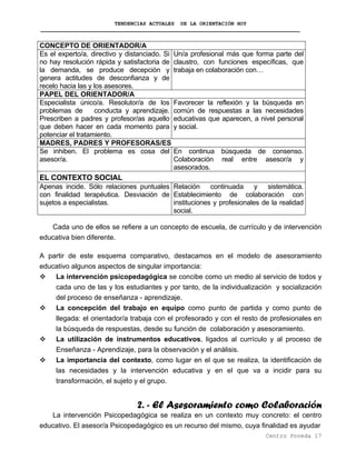 TENDENCIAS ACTUALES DE LA ORIENTACIÓN HOY
CONCEPTO DE ORIENTADOR/A
Es el experto/a, directivo y distanciado. Si
no hay resolución rápida y satisfactoria de
la demanda, se produce decepción y
genera actitudes de desconfianza y de
recelo hacia las y los asesores.
Un/a profesional más que forma parte del
claustro, con funciones específicas, que
trabaja en colaboración con…
PAPEL DEL ORIENTADOR/A
Especialista único/a. Resolutor/a de los
problemas de conducta y aprendizaje.
Prescriben a padres y profesor/as aquello
que deben hacer en cada momento para
potenciar el tratamiento.
Favorecer la reflexión y la búsqueda en
común de respuestas a las necesidades
educativas que aparecen, a nivel personal
y social.
MADRES, PADRES Y PROFESORAS/ES
Se inhiben. El problema es cosa del
asesor/a.
En continua búsqueda de consenso.
Colaboración real entre asesor/a y
asesorados.
EL CONTEXTO SOCIAL
Apenas incide. Sólo relaciones puntuales
con finalidad terapéutica. Desviación de
sujetos a especialistas.
Relación continuada y sistemática.
Establecimiento de colaboración con
instituciones y profesionales de la realidad
social.
Cada uno de ellos se refiere a un concepto de escuela, de currículo y de intervención
educativa bien diferente.
A partir de este esquema comparativo, destacamos en el modelo de asesoramiento
educativo algunos aspectos de singular importancia:
La intervención psicopedagógica se concibe como un medio al servicio de todos y
cada uno de las y los estudiantes y por tanto, de la individualización y socialización
del proceso de enseñanza - aprendizaje.
La concepción del trabajo en equipo como punto de partida y como punto de
llegada: el orientador/a trabaja con el profesorado y con el resto de profesionales en
la búsqueda de respuestas, desde su función de colaboración y asesoramiento.
La utilización de instrumentos educativos, ligados al currículo y al proceso de
Enseñanza - Aprendizaje, para la observación y el análisis.
La importancia del contexto, como lugar en el que se realiza, la identificación de
las necesidades y la intervención educativa y en el que va a incidir para su
transformación, el sujeto y el grupo.
2. - El Asesoramiento como Colaboración
La intervención Psicopedagógica se realiza en un contexto muy concreto: el centro
educativo. El asesor/a Psicopedagógico es un recurso del mismo, cuya finalidad es ayudar
Centro Poveda 17
 