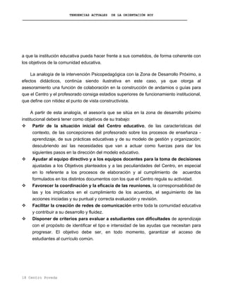 TENDENCIAS ACTUALES DE LA ORIENTACIÓN HOY
a que la institución educativa pueda hacer frente a sus cometidos, de forma coherente con
los objetivos de la comunidad educativa.
La analogía de la intervención Psicopedagógica con la Zona de Desarrollo Próximo, a
efectos didácticos, continúa siendo ilustrativa en este caso, ya que otorga al
asesoramiento una función de colaboración en la construcción de andamios o guías para
que el Centro y el profesorado consiga estadios superiores de funcionamiento institucional,
que define con nitidez el punto de vista constructivista.
A partir de esta analogía, el asesor/a que se sitúa en la zona de desarrollo próximo
institucional deberá tener como objetivos de su trabajo:
Partir de la situación inicial del Centro educativo, de las características del
contexto, de las concepciones del profesorado sobre los procesos de enseñanza -
aprendizaje, de sus prácticas educativas y de su modelo de gestión y organización;
descubriendo así las necesidades que van a actuar como fuerzas para dar los
siguientes pasos en la dirección del modelo educativo.
Ayudar al equipo directivo y a los equipos docentes para la toma de decisiones
ajustadas a los Objetivos planteados y a las peculiaridades del Centro, en especial
en lo referente a los procesos de elaboración y al cumplimiento de acuerdos
formulados en los distintos documentos con los que el Centro regula su actividad.
Favorecer la coordinación y la eficacia de las reuniones, la corresponsabilidad de
las y los implicados en el cumplimiento de los acuerdos, el seguimiento de las
acciones iniciadas y su puntual y correcta evaluación y revisión.
Facilitar la creación de redes de comunicación entre toda la comunidad educativa
y contribuir a su desarrollo y fluidez.
Disponer de criterios para evaluar a estudiantes con dificultades de aprendizaje
con el propósito de identificar el tipo e intensidad de las ayudas que necesitan para
progresar. El objetivo debe ser, en todo momento, garantizar el acceso de
estudiantes al currículo común.
18 Centro Poveda
 