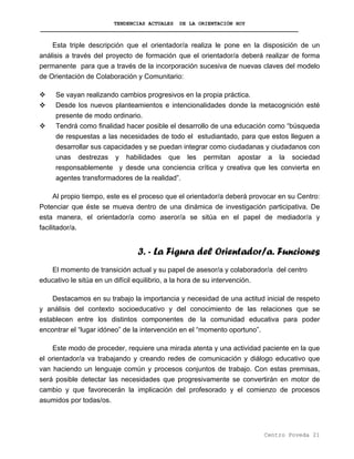 TENDENCIAS ACTUALES DE LA ORIENTACIÓN HOY
Esta triple descripción que el orientador/a realiza le pone en la disposición de un
análisis a través del proyecto de formación que el orientador/a deberá realizar de forma
permanente para que a través de la incorporación sucesiva de nuevas claves del modelo
de Orientación de Colaboración y Comunitario:
Se vayan realizando cambios progresivos en la propia práctica.
Desde los nuevos planteamientos e intencionalidades donde la metacognición esté
presente de modo ordinario.
Tendrá como finalidad hacer posible el desarrollo de una educación como “búsqueda
de respuestas a las necesidades de todo el estudiantado, para que estos lleguen a
desarrollar sus capacidades y se puedan integrar como ciudadanas y ciudadanos con
unas destrezas y habilidades que les permitan apostar a la sociedad
responsablemente y desde una conciencia crítica y creativa que les convierta en
agentes transformadores de la realidad”.
Al propio tiempo, este es el proceso que el orientador/a deberá provocar en su Centro:
Potenciar que éste se mueva dentro de una dinámica de investigación participativa. De
esta manera, el orientador/a como aseror/a se sitúa en el papel de mediador/a y
facilitador/a.
3. - La Figura del Orientador/a. Funciones
El momento de transición actual y su papel de asesor/a y colaborador/a del centro
educativo le sitúa en un difícil equilibrio, a la hora de su intervención.
Destacamos en su trabajo la importancia y necesidad de una actitud inicial de respeto
y análisis del contexto socioeducativo y del conocimiento de las relaciones que se
establecen entre los distintos componentes de la comunidad educativa para poder
encontrar el “lugar idóneo” de la intervención en el “momento oportuno”.
Este modo de proceder, requiere una mirada atenta y una actividad paciente en la que
el orientador/a va trabajando y creando redes de comunicación y diálogo educativo que
van haciendo un lenguaje común y procesos conjuntos de trabajo. Con estas premisas,
será posible detectar las necesidades que progresivamente se convertirán en motor de
cambio y que favorecerán la implicación del profesorado y el comienzo de procesos
asumidos por todas/os.
Centro Poveda 21
 