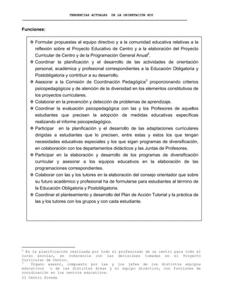 TENDENCIAS ACTUALES DE LA ORIENTACIÓN HOY
Funciones:
Formular propuestas al equipo directivo y a la comunidad educativa relativas a la
reflexión sobre el Proyecto Educativo de Centro y a la elaboración del Proyecto
Curricular de Centro y de la Programación General Anual2
.
Coordinar la planificación y el desarrollo de las actividades de orientación
personal, académica y profesional correspondientes a la Educación Obligatoria y
Postobligatoria y contribuir a su desarrollo.
Asesorar a la Comisión de Coordinación Pedagógica3
proporcionando criterios
psicopedagógicos y de atención de la diversidad en los elementos constitutivos de
los proyectos curriculares.
Colaborar en la prevención y detección de problemas de aprendizaje.
Coordinar la evaluación psicopedagógica con las y los Profesores de aquellos
estudiantes que precisen la adopción de medidas educativas específicas
realizando el informe psicopedagógico.
Participar en la planificación y el desarrollo de las adaptaciones curriculares
dirigidas a estudiantes que lo precisen, entre estas y estos los que tengan
necesidades educativas especiales y los que sigan programas de diversificación,
en colaboración con los departamentos didácticos y las Juntas de Profesores.
Participar en la elaboración y desarrollo de los programas de diversificación
curricular y asesorar a los equipos educativos en la elaboración de las
programaciones correspondientes.
Colaborar con las y los tutores en la elaboración del consejo orientador que sobre
su futuro académico y profesional ha de formularse para estudiantes al término de
la Educación Obligatoria y Postobligatoria.
Coordinar el planteamiento y desarrollo del Plan de Acción Tutorial y la práctica de
las y los tutores con los grupos y con cada estudiante.
2
Es la planificación realizada por todo el profesorado de un centro para todo el
curso escolar, en coherencia con las decisiones tomadas en el Proyecto
Curricular de Centro.
22 Centro Poveda
3
Órgano asesor, compuesto por las y los jefes de los distintos equipos
educativos o de las distintas áreas y el equipo directivo, con funciones de
coordinación en los centros educativos.
 