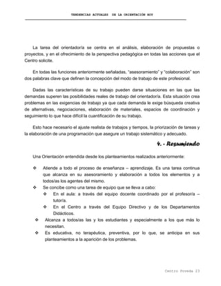 TENDENCIAS ACTUALES DE LA ORIENTACIÓN HOY
La tarea del orientador/a se centra en el análisis, elaboración de propuestas o
proyectos, y en el ofrecimiento de la perspectiva pedagógica en todas las acciones que el
Centro solicite.
En todas las funciones anteriormente señaladas, “asesoramiento” y “colaboración” son
dos palabras clave que definen la concepción del modo de trabajo de este profesional.
Dadas las características de su trabajo pueden darse situaciones en las que las
demandas superen las posibilidades reales de trabajo del orientador/a. Esta situación crea
problemas en las exigencias de trabajo ya que cada demanda le exige búsqueda creativa
de alternativas, negociaciones, elaboración de materiales, espacios de coordinación y
seguimiento lo que hace difícil la cuantificación de su trabajo.
Esto hace necesario el ajuste realista de trabajos y tiempos, la priorización de tareas y
la elaboración de una programación que asegure un trabajo sistemático y adecuado.
4. - Resumiendo
Una Orientación entendida desde los planteamientos realizados anteriormente:
Atiende a todo el proceso de enseñanza – aprendizaje. Es una tarea continua
que alcanza en su asesoramiento y elaboración a todos los elementos y a
todos/as los agentes del mismo.
Se concibe como una tarea de equipo que se lleva a cabo:
En el aula: a través del equipo docente coordinado por el profesor/a –
tutor/a.
En el Centro a través del Equipo Directivo y de los Departamentos
Didácticos.
Alcanza a todos/as las y los estudiantes y especialmente a los que más lo
necesitan.
Es educativa, no terapéutica, preventiva, por lo que, se anticipa en sus
planteamientos a la aparición de los problemas.
Centro Poveda 23
 