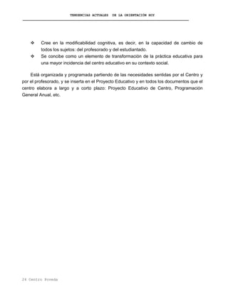 TENDENCIAS ACTUALES DE LA ORIENTACIÓN HOY
Cree en la modificabilidad cognitiva, es decir, en la capacidad de cambio de
todos los sujetos: del profesorado y del estudiantado.
Se concibe como un elemento de transformación de la práctica educativa para
una mayor incidencia del centro educativo en su contexto social.
Está organizada y programada partiendo de las necesidades sentidas por el Centro y
por el profesorado, y se inserta en el Proyecto Educativo y en todos los documentos que el
centro elabora a largo y a corto plazo: Proyecto Educativo de Centro, Programación
General Anual, etc.
24 Centro Poveda
 