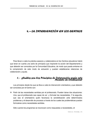 TENDENCIAS ACTUALES DE LA ORIENTACIÓN HOY
4. – LA INTERVENCIÓN EN LOS CENTROS
Para llevar a cabo la práctica asesora y colaboradora en los Centros educativos habrá
que tener en cuenta una serie de principios que inspirarán la acción del Departamento y
que deberán ser conocidos por la Comunidad Educativa, de modo que pueda entrarse en
la comprensión de este modo de actuación y puedan establecerse relaciones de
colaboración y ayuda.
1. - ¿Cuáles son los Principios de Intervención según este
Modelo de Orientación?
Los principios desde los que se lleva a cabo la intervención orientadora y que deberán
ser conocidos por el Centro son:
Partir de las necesidades sentidas por el profesorado. Pueden darse dos situaciones:
Una, que el profesorado sea capaz de ver y formular las necesidades. Y la segunda,
que sea el orientador/a quién favorezca la sensibilización ante determinados
problemas y el desarrollo de procesos a través de los cuales las problemáticas puedan
formularse como necesidades sentidas.
Sólo cuando los programas se reconocen como respuestas a necesidades, el
Centro Poveda 25
 