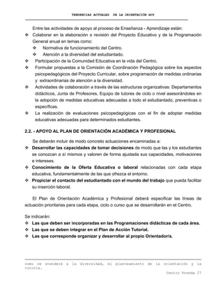 TENDENCIAS ACTUALES DE LA ORIENTACIÓN HOY
Entre las actividades de apoyo al proceso de Enseñanza - Aprendizaje están:
Colaborar en la elaboración o revisión del Proyecto Educativo y de la Programación
General anual en temas como:
Normativa de funcionamiento del Centro.
Atención a la diversidad del estudiantado.
Participación de la Comunidad Educativa en la vida del Centro.
Formular propuestas a la Comisión de Coordinación Pedagógica sobre los aspectos
psicopedagógicos del Proyecto Curricular, sobre programación de medidas ordinarias
y extraordinarias de atención a la diversidad.
Actividades de colaboración a través de las estructuras organizativas: Departamentos
didácticos, Junta de Profesores, Equipo de tutores de ciclo o nivel asesorándoles en
la adopción de medidas educativas adecuadas a todo el estudiantado, preventivas o
específicas.
La realización de evaluaciones psicopedagógicas con el fin de adoptar medidas
educativas adecuadas para determinados estudiantes.
2.2. - APOYO AL PLAN DE ORIENTACIÓN ACADÉMICA Y PROFESIONAL
Se deberán incluir de modo concreto actuaciones encaminadas a:
Desarrollar las capacidades de tomar decisiones de modo que las y los estudiantes
se conozcan a sí mismos y valoren de forma ajustada sus capacidades, motivaciones
e intereses.
Conocimiento de la Oferta Educativa o laboral relacionadas con cada etapa
educativa, fundamentalmente de las que ofrezca el entorno.
Propiciar el contacto del estudiantado con el mundo del trabajo que pueda facilitar
su inserción laboral.
El Plan de Orientación Académica y Profesional deberá especificar las líneas de
actuación prioritarias para cada etapa, ciclo o curso que se desarrollarán en el Centro.
Se indicarán:
Las que deben ser incorporadas en las Programaciones didácticas de cada área.
Las que se deben integrar en el Plan de Acción Tutorial.
Las que corresponde organizar y desarrollar al propio Orientador/a,
Centro Poveda 27
como se atenderá a la diversidad, el planteamiento de la orientación y la
tutoría.
 