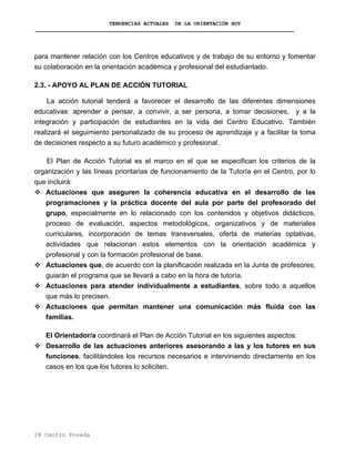 TENDENCIAS ACTUALES DE LA ORIENTACIÓN HOY
para mantener relación con los Centros educativos y de trabajo de su entorno y fomentar
su colaboración en la orientación académica y profesional del estudiantado.
2.3. - APOYO AL PLAN DE ACCIÓN TUTORIAL
La acción tutorial tenderá a favorecer el desarrollo de las diferentes dimensiones
educativas: aprender a pensar, a convivir, a ser persona, a tomar decisiones, y a la
integración y participación de estudiantes en la vida del Centro Educativo. También
realizará el seguimiento personalizado de su proceso de aprendizaje y a facilitar la toma
de decisiones respecto a su futuro académico y profesional.
El Plan de Acción Tutorial es el marco en el que se especifican los criterios de la
organización y las líneas prioritarias de funcionamiento de la Tutoría en el Centro, por lo
que incluirá:
Actuaciones que aseguren la coherencia educativa en el desarrollo de las
programaciones y la práctica docente del aula por parte del profesorado del
grupo, especialmente en lo relacionado con los contenidos y objetivos didácticos,
proceso de evaluación, aspectos metodológicos, organizativos y de materiales
curriculares, incorporación de temas transversales, oferta de materias optativas,
actividades que relacionan estos elementos con la orientación académica y
profesional y con la formación profesional de base.
Actuaciones que, de acuerdo con la planificación realizada en la Junta de profesores,
guiarán el programa que se llevará a cabo en la hora de tutoría.
Actuaciones para atender individualmente a estudiantes, sobre todo a aquellos
que más lo precisen.
Actuaciones que permitan mantener una comunicación más fluida con las
familias.
El Orientador/a coordinará el Plan de Acción Tutorial en los siguientes aspectos:
Desarrollo de las actuaciones anteriores asesorando a las y los tutores en sus
funciones, facilitándoles los recursos necesarios e interviniendo directamente en los
casos en los que los tutores lo soliciten.
28 Centro Poveda
 