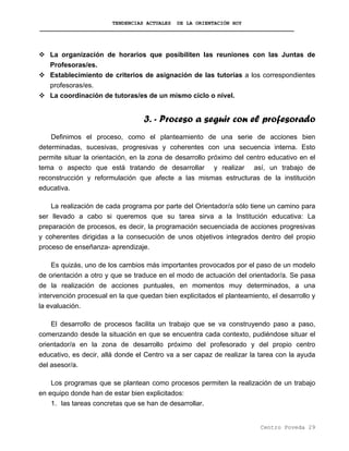 TENDENCIAS ACTUALES DE LA ORIENTACIÓN HOY
La organización de horarios que posibiliten las reuniones con las Juntas de
Profesoras/es.
Establecimiento de criterios de asignación de las tutorías a los correspondientes
profesoras/es.
La coordinación de tutoras/es de un mismo ciclo o nivel.
3. - Proceso a seguir con el profesorado
Definimos el proceso, como el planteamiento de una serie de acciones bien
determinadas, sucesivas, progresivas y coherentes con una secuencia interna. Esto
permite situar la orientación, en la zona de desarrollo próximo del centro educativo en el
tema o aspecto que está tratando de desarrollar y realizar así, un trabajo de
reconstrucción y reformulación que afecte a las mismas estructuras de la institución
educativa.
La realización de cada programa por parte del Orientador/a sólo tiene un camino para
ser llevado a cabo si queremos que su tarea sirva a la Institución educativa: La
preparación de procesos, es decir, la programación secuenciada de acciones progresivas
y coherentes dirigidas a la consecución de unos objetivos integrados dentro del propio
proceso de enseñanza- aprendizaje.
Es quizás, uno de los cambios más importantes provocados por el paso de un modelo
de orientación a otro y que se traduce en el modo de actuación del orientador/a. Se pasa
de la realización de acciones puntuales, en momentos muy determinados, a una
intervención procesual en la que quedan bien explicitados el planteamiento, el desarrollo y
la evaluación.
El desarrollo de procesos facilita un trabajo que se va construyendo paso a paso,
comenzando desde la situación en que se encuentra cada contexto, pudiéndose situar el
orientador/a en la zona de desarrollo próximo del profesorado y del propio centro
educativo, es decir, allá donde el Centro va a ser capaz de realizar la tarea con la ayuda
del asesor/a.
Los programas que se plantean como procesos permiten la realización de un trabajo
en equipo donde han de estar bien explicitados:
1. las tareas concretas que se han de desarrollar.
Centro Poveda 29
 