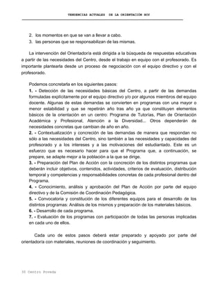 TENDENCIAS ACTUALES DE LA ORIENTACIÓN HOY
2. los momentos en que se van a llevar a cabo.
3. las personas que se responsabilizan de las mismas.
La intervención del Orientador/a está dirigida a la búsqueda de respuestas educativas
a partir de las necesidades del Centro, desde el trabajo en equipo con el profesorado. Es
importante plantearla desde un proceso de negociación con el equipo directivo y con el
profesorado.
Podemos concretarla en los siguientes pasos:
1. - Detección de las necesidades básicas del Centro, a partir de las demandas
formuladas explícitamente por el equipo directivo y/o por algunos miembros del equipo
docente. Algunas de estas demandas se convierten en programas con una mayor o
menor estabilidad y que se repetirán año tras año ya que constituyen elementos
básicos de la orientación en un centro: Programa de Tutorías, Plan de Orientación
Académica y Profesional, Atención a la Diversidad... Otros dependerán de
necesidades concretas que cambian de año en año.
2. - Contextualización y concreción de las demandas de manera que respondan no
sólo a las necesidades del Centro, sino también a las necesidades y capacidades del
profesorado y a los intereses y a las motivaciones del estudiantado. Este es un
esfuerzo que es necesario hacer para que el Programa que, a continuación, se
prepare, se adapte mejor a la población a la que se dirige.
3. - Preparación del Plan de Acción con la concreción de los distintos programas que
deberán incluir objetivos, contenidos, actividades, criterios de evaluación, distribución
temporal y competencias y responsabilidades concretas de cada profesional dentro del
Programa.
4. - Conocimiento, análisis y aprobación del Plan de Acción por parte del equipo
directivo y de la Comisión de Coordinación Pedagógica.
5. - Convocatoria y constitución de los diferentes equipos para el desarrollo de los
distintos programas: Análisis de los mismos y preparación de los materiales básicos.
6. - Desarrollo de cada programa.
7. - Evaluación de los programas con participación de todas las personas implicadas
en cada uno de ellos.
Cada uno de estos pasos deberá estar preparado y apoyado por parte del
orientador/a con materiales, reuniones de coordinación y seguimiento.
30 Centro Poveda
 
