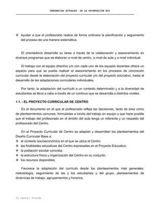 TENDENCIAS ACTUALES DE LA ORIENTACIÓN HOY
Ayudar a que el profesorado realice de forma ordinaria la planificación y seguimiento
del proceso de una manera sistemática.
El orientador/a desarrolla su tarea a través de la colaboración y asesoramiento en
diversos programas que se elaboran a nivel de centro, a nivel de aula y a nivel individual.
El trabajo con el equipo directivo y/o con cada uno de los equipos docentes ofrece un
espacio para que se pueda realizar el asesoramiento en los procesos de concreción
curricular desde la elaboración del proyecto curricular y/o del proyecto educativo, hasta el
desarrollo de las adaptaciones curriculares individuales.
Por tanto, la adaptación del currículo a un contexto determinado y a la diversidad de
estudiantes se lleva a cabo a través de un continuo que se desarrolla a distintos niveles.
1.1. - EL PROYECTO CURRICULAR DE CENTRO
Es el documento en el que el profesorado refleja las decisiones, tanto de área como
de planteamientos comunes, formuladas a través del trabajo en equipo y que hace posible
que el trabajo del profesorado en el ámbito del aula tenga un referente y un respaldo del
profesorado del Centro.
En el Proyecto Curricular de Centro se adaptan y desarrollan los planteamientos del
Diseño Curricular Base a:
el contexto socioeconómico en el que se ubica el Centro.
las finalidades educativas del Centro expresadas en el Proyecto Educativo.
la población escolar concreta.
la estructura física y organización del Centro en su conjunto.
los recursos disponibles.
Favorece la adaptación del currículo desde los planteamientos más generales:
metodología, seguimiento de las y los estudiantes y del grupo, planteamientos de
dinámicas de trabajo, agrupamientos y horarios.
32 Centro Poveda
 