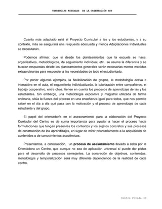 TENDENCIAS ACTUALES DE LA ORIENTACIÓN HOY
Cuanto más adaptado esté el Proyecto Curricular a las y los estudiantes, y a su
contexto, más se asegurará una respuesta adecuada y menos Adaptaciones Individuales
se necesitarán.
Podemos afirmar, que si desde los planteamientos que la escuela se hace:
organizativos, metodológicos, de seguimiento individual, etc., se asume la diferencia y se
buscan respuestas desde los planteamientos generales serán necesarias menos medidas
extraordinarias para responder a las necesidades de todo el estudiantado.
Por poner algunos ejemplos, la flexibilización de grupos, la metodología activa e
interactiva en el aula, el seguimiento individualizado, la tutorización entre compañeros, el
trabajo cooperativo, entre otros, tienen en cuenta los procesos de aprendizaje de las y los
estudiantes. Sin embargo, una metodología expositiva y magistral utilizada de forma
ordinaria, sitúa la fuerza del proceso en una enseñanza igual para todos, que nos permite
saber en el día a día qué pasa con la motivación y el proceso de aprendizaje de cada
estudiante y del grupo.
El papel del orientador/a en el asesoramiento para la elaboración del Proyecto
Curricular del Centro es de suma importancia para ayudar a hacer el proceso hacia
formulaciones que tengan presentes los contextos y los sujetos concretos y sus procesos
de construcción de los aprendizajes, en lugar de mirar prioritariamente a la adquisición de
contenidos o de conocimientos académicos.
Presentamos, a continuación, un proceso de asesoramiento llevado a cabo por la
Orientadora un Centro, que aunque no sea de aplicación universal sí puede dar pistas
para el desarrollo de procesos semejantes. La concreción de objetivos, contenidos,
metodología y temporalización será muy diferente dependiendo de la realidad de cada
centro.
Centro Poveda 33
 