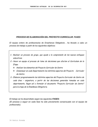 TENDENCIAS ACTUALES DE LA ORIENTACIÓN HOY
PROCESO DE ELABORACIÓN DEL PROYECTO CURRICULAR. FASES
El equipo entero de profesores/as de Enseñanza Obligatoria , ha llevado a cabo un
proceso de trabajo a partir de los siguientes objetivos:
1.- Realizar un proceso de grupo, que ayude a la comprensión de los nuevos enfoques
educativos.
2.- Hacer en equipo el proceso de toma de decisiones que afectan al Currículum de la
Etapa.
Analizar los elementos del Proyecto Curricular de Centro
Consensuar en cada Departamento los distintos aspectos del Proyecto Curricular
de Centro
3.- Elaborar progresivamente los distintos aspectos del Proyecto Curricular de Centro de
cada área – asignatura, a partir de las decisiones generales tomadas en cada
departamento, llegan así a formular el documento "Proyecto Curricular de Centro"
para la etapa de la Enseñanza Obligatoria.
El trabajo se ha desarrollado según las siguientes FASES:
(El proceso a seguir en cada fase ha sido previamente consensuado con el equipo de
profesorado).
34 Centro Poveda
 