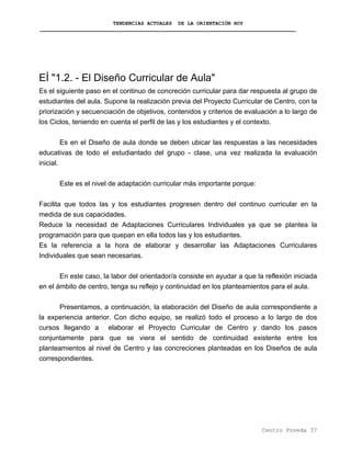 TENDENCIAS ACTUALES DE LA ORIENTACIÓN HOY
EÍ "1.2. - El Diseño Curricular de Aula"
Es el siguiente paso en el continuo de concreción curricular para dar respuesta al grupo de
estudiantes del aula. Supone la realización previa del Proyecto Curricular de Centro, con la
priorización y secuenciación de objetivos, contenidos y criterios de evaluación a lo largo de
los Ciclos, teniendo en cuenta el perfil de las y los estudiantes y el contexto.
Es en el Diseño de aula donde se deben ubicar las respuestas a las necesidades
educativas de todo el estudiantado del grupo - clase, una vez realizada la evaluación
inicial.
Este es el nivel de adaptación curricular más importante porque:
Facilita que todos las y los estudiantes progresen dentro del continuo curricular en la
medida de sus capacidades.
Reduce la necesidad de Adaptaciones Curriculares Individuales ya que se plantea la
programación para que quepan en ella todos las y los estudiantes.
Es la referencia a la hora de elaborar y desarrollar las Adaptaciones Curriculares
Individuales que sean necesarias.
En este caso, la labor del orientador/a consiste en ayudar a que la reflexión iniciada
en el ámbito de centro, tenga su reflejo y continuidad en los planteamientos para el aula.
Presentamos, a continuación, la elaboración del Diseño de aula correspondiente a
la experiencia anterior. Con dicho equipo, se realizó todo el proceso a lo largo de dos
cursos llegando a elaborar el Proyecto Curricular de Centro y dando los pasos
conjuntamente para que se viera el sentido de continuidad existente entre los
planteamientos al nivel de Centro y las concreciones planteadas en los Diseños de aula
correspondientes.
Centro Poveda 37
 