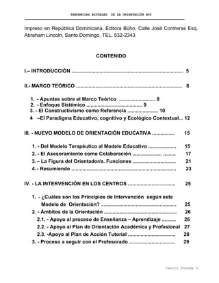 TENDENCIAS ACTUALES DE LA ORIENTACIÓN HOY
Impreso en República Dominicana, Editora Búho, Calle José Contreras Esq.
Abraham Lincoln, Santo Domingo. TEL. 532-2343
CONTENIDO
I.– INTRODUCCIÓN ................................................................................ 5
II.- MARCO TEÓRICO ............................................................................ 8
1. - Apuntes sobre el Marco Teórico .......................... 8
2. - Enfoque Sistémico ........................................ 9
3. - El Constructivismo como Referencia ...................... 10
4 –El Paradigma Educativo, cognitivo y Ecológico Contextual... 12
III. - NUEVO MODELO DE ORIENTACIÓN EDUCATIVA ................ 15
1. - Del Modelo Terapéutico al Modelo Educativo .................... 15
2. - El Asesoramiento como Colaboración ..................... ......... 17
3.– La Figura del Orientador/a. Funciones ............................... 21
4.- Resumiendo ........................................................................... 23
IV. - LA INTERVENCIÓN EN LOS CENTROS .................................. 25
1. - ¿Cuáles son los Principios de Intervención según este
Modelo de Orientación? ...................................................... 25
2. - Ámbitos de la Orientación .................................................... 26
2.1. - Apoyo al proceso de Enseñanza – Aprendizaje .......... 26
2.2. - Apoyo al Plan de Orientación Académica y Profesional 27
2.3. -Apoyo al Plan de Acción Tutorial .................................. 28
3. - Proceso a seguir con el Profesorado ................................. 29
Centro Poveda 3
 