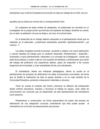 TENDENCIAS ACTUALES DE LA ORIENTACIÓN HOY
estudiantes cuyo nivel de Competencia Curricular se sitúa por debajo de su Ciclo, sino en
aquellos que se sitúan por encima de su correspondiente Ciclo.
En cualquiera de estos niveles de adaptación, el profesorado se convierte en un
investigador de su propia acción que formula una hipótesis de trabajo, teniendo en cuenta,
por un lado, la población a la que se dirige y, por otro, el currículo base.
En el desarrollo de su trabajo deberá comprobar si el planteamiento inicial que ha
realizado es el adecuado: ¿nuestros/as estudiantes aprenden significativamente?, ¿se
motivan...?.
Los datos recogidos durante el proceso ayudarán a realizar una nueva elaboración
y nuevas hipótesis de trabajo para un posterior desarrollo. Planteamiento - desarrollo -
evaluación y nuevo planteamiento, responden a un concepto de investigación - acción que
parte de la práctica y vuelve a ella en una sucesión de hipótesis y verificaciones que hacen
del trabajo del profesor/a una experiencia abierta, capaz de responder a las nuevas
exigencias de la sociedad, y a las necesidades de las y los estudiantes.
El orientador/a, desde sus enfoques pedagógicos, ofrece su ayuda en el
planteamiento de procesos de elaboración de estas concreciones curriculares, de forma
que se facilite la implicación de todo el equipo docente y en su caso también de la
Comunidad Educativa, poniendo a disposición materiales y recursos.
Tener en cuenta el contexto del Centro, promover la reflexión del profesorado
desde criterios educativos, impulsar y favorecer el trabajo en equipo, crear redes de
comunicación son acciones que se desprenden de este planteamiento del orientador/a
como asesor/a.
Presentamos a continuación, de forma esquemática los pasos del proceso de
elaboración de una adaptación curricular, entendiendo que esto puede ayudar al
orientador/a en su función de asesoramiento del proceso.
40 Centro Poveda
 
