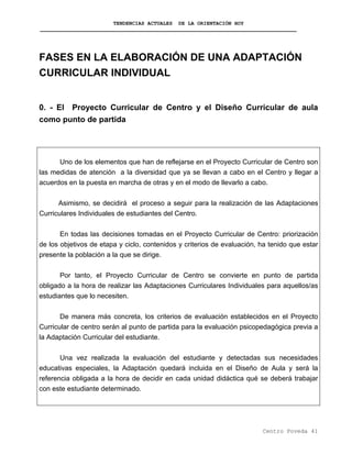 TENDENCIAS ACTUALES DE LA ORIENTACIÓN HOY
FASES EN LA ELABORACIÓN DE UNA ADAPTACIÓN
CURRICULAR INDIVIDUAL
0. - El Proyecto Curricular de Centro y el Diseño Curricular de aula
como punto de partida
Uno de los elementos que han de reflejarse en el Proyecto Curricular de Centro son
las medidas de atención a la diversidad que ya se llevan a cabo en el Centro y llegar a
acuerdos en la puesta en marcha de otras y en el modo de llevarlo a cabo.
Asimismo, se decidirá el proceso a seguir para la realización de las Adaptaciones
Curriculares Individuales de estudiantes del Centro.
En todas las decisiones tomadas en el Proyecto Curricular de Centro: priorización
de los objetivos de etapa y ciclo, contenidos y criterios de evaluación, ha tenido que estar
presente la población a la que se dirige.
Por tanto, el Proyecto Curricular de Centro se convierte en punto de partida
obligado a la hora de realizar las Adaptaciones Curriculares Individuales para aquellos/as
estudiantes que lo necesiten.
De manera más concreta, los criterios de evaluación establecidos en el Proyecto
Curricular de centro serán al punto de partida para la evaluación psicopedagógica previa a
la Adaptación Curricular del estudiante.
Una vez realizada la evaluación del estudiante y detectadas sus necesidades
educativas especiales, la Adaptación quedará incluida en el Diseño de Aula y será la
referencia obligada a la hora de decidir en cada unidad didáctica qué se deberá trabajar
con este estudiante determinado.
Centro Poveda 41
 