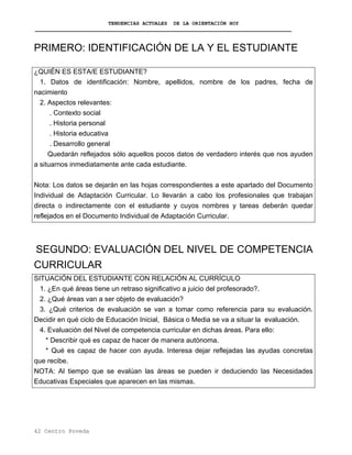 TENDENCIAS ACTUALES DE LA ORIENTACIÓN HOY
PRIMERO: IDENTIFICACIÓN DE LA Y EL ESTUDIANTE
¿QUIÉN ES ESTA/E ESTUDIANTE?
1. Datos de identificación: Nombre, apellidos, nombre de los padres, fecha de
nacimiento
2. Aspectos relevantes:
. Contexto social
. Historia personal
. Historia educativa
. Desarrollo general
Quedarán reflejados sólo aquellos pocos datos de verdadero interés que nos ayuden
a situarnos inmediatamente ante cada estudiante.
Nota: Los datos se dejarán en las hojas correspondientes a este apartado del Documento
Individual de Adaptación Curricular. Lo llevarán a cabo los profesionales que trabajan
directa o indirectamente con el estudiante y cuyos nombres y tareas deberán quedar
reflejados en el Documento Individual de Adaptación Curricular.
SEGUNDO: EVALUACIÓN DEL NIVEL DE COMPETENCIA
CURRICULAR
SITUACIÓN DEL ESTUDIANTE CON RELACIÓN AL CURRÍCULO
1. ¿En qué áreas tiene un retraso significativo a juicio del profesorado?.
2. ¿Qué áreas van a ser objeto de evaluación?
3. ¿Qué criterios de evaluación se van a tomar como referencia para su evaluación.
Decidir en qué ciclo de Educación Inicial, Básica o Media se va a situar la evaluación.
4. Evaluación del Nivel de competencia curricular en dichas áreas. Para ello:
* Describir qué es capaz de hacer de manera autónoma.
* Qué es capaz de hacer con ayuda. Interesa dejar reflejadas las ayudas concretas
que recibe.
NOTA: Al tiempo que se evalúan las áreas se pueden ir deduciendo las Necesidades
Educativas Especiales que aparecen en las mismas.
42 Centro Poveda
 