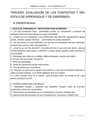 TENDENCIAS ACTUALES DE LA ORIENTACIÓN HOY
TERCERO: EVALUACIÓN DE LOS CONTEXTOS Y DEL
ESTILO DE APRENDIZAJE Y DE ENSEÑANZA
A) CONTEXTO DE AULA:
I.- ESTILO DE APRENDIZAJE Y MOTIVACIÓN PARA APRENDER:
1.- ¿En qué condiciones físico - ambientales (sonido, luz, temperatura y ubicación del
estudiante dentro del aula) trabaja con mayor comodidad?.
2.- ¿Cuáles son sus respuestas y sus preferencias ante diferentes agrupamientos (grupo
grande, mediano, trabajo individual... ) para realizar las tareas escolares?.
3.- ¿En qué áreas, con qué contenidos y en qué tipo de actividades está más interesado,
se siente más cómodo, tiene más seguridad...?
4.- ¿Cuál es su nivel de atención?: momentos del día en que está más atento, ¿de qué
manera podemos captar mejor su atención?, ¿cuánto tiempo seguido puede centrarse en
una actividad?.
5.- Estrategias que utiliza en su trabajo: reflexivo/impulsivo, recursos que utiliza.
6.- Errores más frecuentes y frecuencia.
7.- Ritmo de aprendizaje.
8.- Grado de comprensión de las instrucciones.
9.- Tipo de ayudas que se le ofrecen.
10.- Qué tipo de refuerzos le resultan más positivos: a qué tipo de refuerzo responde, si
valora su propio esfuerzo, si se siente satisfecho ante sus trabajos.
11.- ¿Qué concepto tiene de sí mismo?, ¿qué concepto tienen los demás de él?, ¿qué
piensa el profesor/a de él?.
II.- INTERACCIONES QUE ESTABLECE:
1.- Habilidades sociales y relaciones que establece: Empatía, grado de actividad,
cooperación, autonomía, expresividad.
2.- Interacciones del estudiante con sus profesores/as: Iniciativa, finalidad, tipo.
3.- Interacciones del estudiante con sus compañeras/os: Frecuencia, finalidad, tipo.
Centro Poveda 43
 