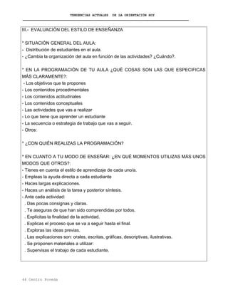 TENDENCIAS ACTUALES DE LA ORIENTACIÓN HOY
III.- EVALUACIÓN DEL ESTILO DE ENSEÑANZA
* SITUACIÓN GENERAL DEL AULA:
- Distribución de estudiantes en el aula.
- ¿Cambia la organización del aula en función de las actividades? ¿Cuándo?.
* EN LA PROGRAMACIÓN DE TU AULA ¿QUÉ COSAS SON LAS QUE ESPECIFICAS
MÁS CLARAMENTE?:
- Los objetivos que te propones
- Los contenidos procedimentales
- Los contenidos actitudinales
- Los contenidos conceptuales
- Las actividades que vas a realizar
- Lo que tiene que aprender un estudiante
- La secuencia o estrategia de trabajo que vas a seguir.
- Otros:
* ¿CON QUIÉN REALIZAS LA PROGRAMACIÓN?
* EN CUANTO A TU MODO DE ENSEÑAR: ¿EN QUÉ MOMENTOS UTILIZAS MÁS UNOS
MODOS QUE OTROS?:
- Tienes en cuenta el estilo de aprendizaje de cada uno/a.
- Empleas la ayuda directa a cada estudiante
- Haces largas explicaciones.
- Haces un análisis de la tarea y posterior síntesis.
- Ante cada actividad:
. Das pocas consignas y claras.
. Te aseguras de que han sido comprendidas por todos.
. Explícitas la finalidad de la actividad.
. Explicas el proceso que se va a seguir hasta el final.
. Exploras las ideas previas.
. Las explicaciones son: orales, escritas, gráficas, descriptivas, ilustrativas.
. Se proponen materiales a utilizar:
. Supervisas el trabajo de cada estudiante.
44 Centro Poveda
 