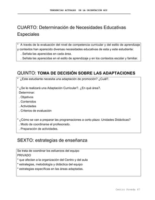 TENDENCIAS ACTUALES DE LA ORIENTACIÓN HOY
CUARTO: Determinación de Necesidades Educativas
Especiales
* A través de la evaluación del nivel de competencia curricular y del estilo de aprendizaje
y contextos han aparecido diversas necesidades educativas de esta y este estudiante:
. Señala las aparecidas en cada área.
. Señala las aparecidas en el estilo de aprendizaje y en los contextos escolar y familiar.
QUINTO: TOMA DE DECISIÓN SOBRE LAS ADAPTACIONES
* ¿Este estudiante necesita una adaptación de promoción? ¿Cuál?.
* ¿Se le realizará una Adaptación Curricular?. ¿En qué área?.
Determinar:
. Objetivos
. Contenidos
. Actividades
. Criterios de evaluación
* ¿Cómo se van a preparar las programaciones a corto plazo: Unidades Didácticas?
. Modo de coordinarse el profesorado.
. Preparación de actividades.
SEXTO: estrategias de enseñanza
Se trata de coordinar los esfuerzos del equipo
PRIVADO
* que afectan a la organización del Centro y del aula
* estrategias, metodología y didáctica del equipo
* estrategias específicas en las áreas adaptadas.
Centro Poveda 47
 