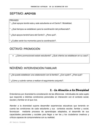 TENDENCIAS ACTUALES DE LA ORIENTACIÓN HOY
SEPTIMO: APOYOS
PRIVADO
* ¿Qué apoyos tendrá esta y este estudiante en el Centro?. Modalidad.
* ¿Qué tiempos se establecen para la coordinación del profesorado?.
* ¿Qué apoyos tendrá fuera del Centro?. ¿Para qué?.
* ¿Cuáles serán los momentos para la coordinación?.
OCTAVO: PROMOCIÓN
• ¿Cómo promocionará esta/e estudiante?. ¿Qué criterios se establecen en su caso?.
NOVENO: INTERVENCIÓN FAMILIAR
* ¿Se puede establecer una colaboración con la familia?, ¿Con quién?, ¿Para qué?
* ¿Cómo y cuándo vamos a realizar el seguimiento conjunto?.
2. - La Atención a la Diversidad
Entendemos por diversidad la consideración de las diferencias individuales de cada sujeto
que responde a distintas condiciones personales en interacción con el contexto social,
escolar y familiar en el que vive.
Atender a la diversidad supone desarrollar experiencias educativas que teniendo en
cuenta las condiciones de cada estudiante y sus contextos escolar, familiar y social,
favorezcan mediante procesos de aprendizajes adaptados, el desarrollo de sus
capacidades personales y sociales para llegar a ser las y los ciudadanos creativos y
críticos capaces de comprometerse con su realidad.
48 Centro Poveda
 
