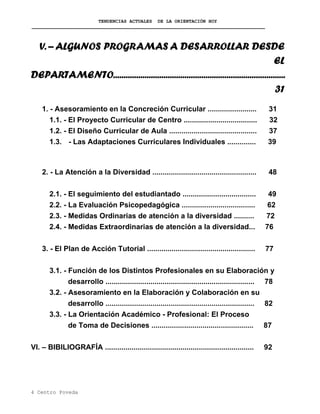 TENDENCIAS ACTUALES DE LA ORIENTACIÓN HOY
V. – ALGUNOS PROGRAMAS A DESARROLLAR DESDE
EL
DEPARTAMENTO..................................................................................
31
1. - Asesoramiento en la Concreción Curricular ........................ 31
1.1. - El Proyecto Curricular de Centro .................................... 32
1.2. - El Diseño Curricular de Aula ........................................... 37
1.3. - Las Adaptaciones Curriculares Individuales .............. 39
2. - La Atención a la Diversidad ................................................... 48
2.1. - El seguimiento del estudiantado .................................... 49
2.2. - La Evaluación Psicopedagógica .................................... 62
2.3. - Medidas Ordinarias de atención a la diversidad .......... 72
2.4. - Medidas Extraordinarias de atención a la diversidad... 76
3. - El Plan de Acción Tutorial ..................................................... 77
3.1. - Función de los Distintos Profesionales en su Elaboración y
desarrollo ......................................................................... 78
3.2. - Asesoramiento en la Elaboración y Colaboración en su
desarrollo ......................................................................... 82
3.3. - La Orientación Académico - Profesional: El Proceso
de Toma de Decisiones .................................................. 87
VI. – BIBILIOGRAFÍA ......................................................................... 92
4 Centro Poveda
 