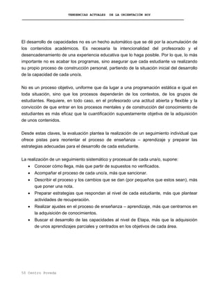 TENDENCIAS ACTUALES DE LA ORIENTACIÓN HOY
El desarrollo de capacidades no es un hecho automático que se dé por la acumulación de
los contenidos académicos. Es necesaria la intencionalidad del profesorado y el
desencadenamiento de una experiencia educativa que lo haga posible. Por lo que, lo más
importante no es acabar los programas, sino asegurar que cada estudiante va realizando
su propio proceso de construcción personal, partiendo de la situación inicial del desarrollo
de la capacidad de cada uno/a.
No es un proceso objetivo, uniforme que da lugar a una programación estática e igual en
toda situación, sino que los procesos dependerán de los contextos, de los grupos de
estudiantes. Requiere, en todo caso, en el profesorado una actitud abierta y flexible y la
convicción de que entrar en los procesos mentales y de construcción del conocimiento de
estudiantes es más eficaz que la cuantificación supuestamente objetiva de la adquisición
de unos contenidos.
Desde estas claves, la evaluación plantea la realización de un seguimiento individual que
ofrece pistas para reorientar el proceso de enseñanza – aprendizaje y preparar las
estrategias adecuadas para el desarrollo de cada estudiante.
La realización de un seguimiento sistemático y procesual de cada una/o, supone:
• Conocer cómo llega, más que partir de supuestos no verificados.
• Acompañar el proceso de cada uno/a, más que sancionar.
• Describir el proceso y los cambios que se dan (por pequeños que estos sean), más
que poner una nota.
• Preparar estrategias que respondan al nivel de cada estudiante, más que plantear
actividades de recuperación.
• Realizar ajustes en el proceso de enseñanza – aprendizaje, más que centrarnos en
la adquisición de conocimientos.
• Buscar el desarrollo de las capacidades al nivel de Etapa, más que la adquisición
de unos aprendizajes parciales y centrados en los objetivos de cada área.
50 Centro Poveda
 
