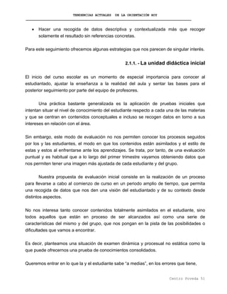 TENDENCIAS ACTUALES DE LA ORIENTACIÓN HOY
• Hacer una recogida de datos descriptiva y contextualizada más que recoger
solamente el resultado sin referencias concretas.
Para este seguimiento ofrecemos algunas estrategias que nos parecen de singular interés.
2.1.1. - La unidad didáctica inicial
El inicio del curso escolar es un momento de especial importancia para conocer al
estudiantado, ajustar la enseñanza a la realidad del aula y sentar las bases para el
posterior seguimiento por parte del equipo de profesores.
Una práctica bastante generalizada es la aplicación de pruebas iniciales que
intentan situar el nivel de conocimiento del estudiante respecto a cada una de las materias
y que se centran en contenidos conceptuales e incluso se recogen datos en torno a sus
intereses en relación con el área.
Sin embargo, este modo de evaluación no nos permiten conocer los procesos seguidos
por los y las estudiantes, el modo en que los contenidos están asimilados y el estilo de
estas y estos al enfrentarse ante los aprendizajes. Se trata, por tanto, de una evaluación
puntual y es habitual que a lo largo del primer trimestre vayamos obteniendo datos que
nos permiten tener una imagen más ajustada de cada estudiante y del grupo.
Nuestra propuesta de evaluación inicial consiste en la realización de un proceso
para llevarse a cabo al comienzo de curso en un periodo amplio de tiempo, que permita
una recogida de datos que nos den una visión del estudiantado y de su contexto desde
distintos aspectos.
No nos interesa tanto conocer contenidos totalmente asimilados en el estudiante, sino
todos aquellos que están en proceso de ser alcanzados así como una serie de
características del mismo y del grupo, que nos pongan en la pista de las posibilidades o
dificultades que vamos a encontrar.
Es decir, planteamos una situación de examen dinámica y procesual no estática como la
que puede ofrecernos una prueba de conocimientos consolidados.
Queremos entrar en lo que la y el estudiante sabe “a medias”, en los errores que tiene,
Centro Poveda 51
 