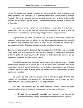 TENDENCIAS ACTUALES DE LA ORIENTACIÓN HOY
en las dificultades para trabajar con otros, en cómo recoge los datos de instrucciones
dados oralmente, etc. Todo esto, no lo podemos observar en una situación de examen
“puntual”. Sólo una evaluación así nos ayudará situarnos en la Zona de Desarrollo
Próximo del estudiante, que es donde , posteriormente deberá situarse la acción del
profesorado.
La evaluación inicial es el primer paso a realizar en el proceso de enseñanza –
aprendizaje, para conocer el nivel de partida del estudiantado y hacer posible la
construcción de aprendizajes significativos y el seguimiento de las y los mismos.
El profesorado que entra en contacto con un grupo de estudiantes necesitará
conocer a cada uno de ellos, no sólo en su nivel de competencia curricular sino también
en aspectos muy concretos tales como: el modo en que construye los aprendizajes,
estrategias personales de trabajo, condicionamientos sociales y familiares...
Siempre podrá contar con los datos que el profesorado anterior le facilite, pero, como cada
uno/a puede tener enfoques distintos de una misma realidad, es importante que el propio
profesor/a parta del encuentro personal y directo con cada estudiante, pasando por su
experiencia la realidad de cada uno/a de ellos/as.
Cuando el profesor/a se encuentra con el mismo grupo del año anterior, deberá
añadir nuevos datos ya que es posible que la y el estudiante haya “caminado” tanto en su
maduración, como en sus conocimientos y en su estilo de aprendizaje o que el propio
profesor/a descubra nuevos aspectos en los que no se había fijado anteriormente y que le
pueden ser muy útiles.
Es a partir de esta evaluación inicial, como el profesorado podrá formular con
realismo las necesidades que aparecen en cada estudiante y en el grupo, así como
introducir nuevas prioridades educativas en sus programaciones.
Por tanto, los aspectos que de forma específica interesa evaluar de cada
estudiante, al comienzo de curso y de modo especial al comenzar un Ciclo son:
• El nivel de competencia curricular con respecto a los criterios de
evaluación de niveles o ciclos anteriores para determinar qué es capaz de
52 Centro Poveda
 