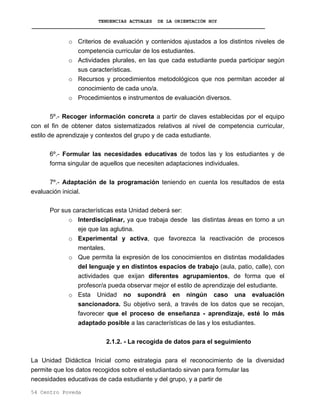 TENDENCIAS ACTUALES DE LA ORIENTACIÓN HOY
o Criterios de evaluación y contenidos ajustados a los distintos niveles de
competencia curricular de los estudiantes.
o Actividades plurales, en las que cada estudiante pueda participar según
sus características.
o Recursos y procedimientos metodológicos que nos permitan acceder al
conocimiento de cada uno/a.
o Procedimientos e instrumentos de evaluación diversos.
5º.- Recoger información concreta a partir de claves establecidas por el equipo
con el fin de obtener datos sistematizados relativos al nivel de competencia curricular,
estilo de aprendizaje y contextos del grupo y de cada estudiante.
6º.- Formular las necesidades educativas de todos las y los estudiantes y de
forma singular de aquellos que necesiten adaptaciones individuales.
7º.- Adaptación de la programación teniendo en cuenta los resultados de esta
evaluación inicial.
Por sus características esta Unidad deberá ser:
o Interdisciplinar, ya que trabaja desde las distintas áreas en torno a un
eje que las aglutina.
o Experimental y activa, que favorezca la reactivación de procesos
mentales.
o Que permita la expresión de los conocimientos en distintas modalidades
del lenguaje y en distintos espacios de trabajo (aula, patio, calle), con
actividades que exijan diferentes agrupamientos, de forma que el
profesor/a pueda observar mejor el estilo de aprendizaje del estudiante.
o Esta Unidad no supondrá en ningún caso una evaluación
sancionadora. Su objetivo será, a través de los datos que se recojan,
favorecer que el proceso de enseñanza - aprendizaje, esté lo más
adaptado posible a las características de las y los estudiantes.
2.1.2. - La recogida de datos para el seguimiento
La Unidad Didáctica Inicial como estrategia para el reconocimiento de la diversidad
permite que los datos recogidos sobre el estudiantado sirvan para formular las
necesidades educativas de cada estudiante y del grupo, y a partir de
54 Centro Poveda
 