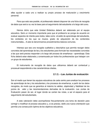 TENDENCIAS ACTUALES DE LA ORIENTACIÓN HOY
ellas ayudar a cada uno a realizar su propio proceso de maduración y crecimiento
personal.
Para que esto sea posible, el profesorado deberá disponer de una ficha de recogida
de datos que será a su vez la base para el seguimiento del estudiante a lo largo del curso.
Hemos dicho que esta Unidad Didáctica deberá ser elaborada por el equipo
educativo. Será un momento importante para que el profesor/a se ponga de acuerdo en
evaluar aspectos de interés para todos, tales como el estilo de aprendizaje del estudiante,
los contextos en los que se mueve, grado de adquisición de los contenidos
instrumentales... A esto le denominamos procedimientos básicos comunes.
Interesa que sea una recogida cualitativa y descriptiva que permita recoger datos
concretos del aprendizaje de las y los estudiantes para formular las necesidades concretas
a las que será preciso responder a lo largo del proceso de enseñanza - aprendizaje. Esta
ficha deberá estar elaborada y consensuada por todos los profesores/as que trabajan con
un grupo de estudiantes.
El instrumento de recogida de datos que utilicemos deberá ser contextual y
procesual respondiendo a las características citadas.
2.1.3. - Las Juntas de evaluación
Son el medio que tienen los equipos educativos de cada centro para analizar los procesos
de aprendizaje de las y los estudiantes y los procesos de enseñanza, a partir de los datos
recogidos, de modo que se garantice al máximo la validez, objetividad y fiabilidad de los
juicios de valor y las recomendaciones derivadas de la evaluación. Las Juntas de
Evaluación pasan de ser, el lugar donde se cantan las notas, a ser el espacio para el
seguimiento del estudiantado.
A esta valoración debe acompañarse frecuentemente una toma de decisión para
corregir o modificar el proceso educativo y, si es preciso, darle una nueva orientación que
permita una consecución óptima de los objetivos educativos.
Centro Poveda 55
 