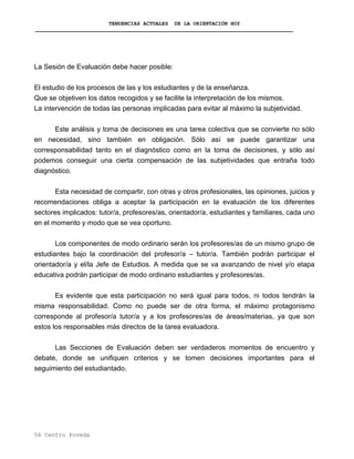 TENDENCIAS ACTUALES DE LA ORIENTACIÓN HOY
La Sesión de Evaluación debe hacer posible:
El estudio de los procesos de las y los estudiantes y de la enseñanza.
Que se objetiven los datos recogidos y se facilite la interpretación de los mismos.
La intervención de todas las personas implicadas para evitar al máximo la subjetividad.
Este análisis y toma de decisiones es una tarea colectiva que se convierte no sólo
en necesidad, sino también en obligación. Sólo así se puede garantizar una
corresponsabilidad tanto en el diagnóstico como en la toma de decisiones, y sólo así
podemos conseguir una cierta compensación de las subjetividades que entraña todo
diagnóstico.
Esta necesidad de compartir, con otras y otros profesionales, las opiniones, juicios y
recomendaciones obliga a aceptar la participación en la evaluación de los diferentes
sectores implicados: tutor/a, profesores/as, orientador/a, estudiantes y familiares, cada uno
en el momento y modo que se vea oportuno.
Los componentes de modo ordinario serán los profesores/as de un mismo grupo de
estudiantes bajo la coordinación del profesor/a – tutor/a. También podrán participar el
orientador/a y el/la Jefe de Estudios. A medida que se va avanzando de nivel y/o etapa
educativa podrán participar de modo ordinario estudiantes y profesores/as.
Es evidente que esta participación no será igual para todos, ni todos tendrán la
misma responsabilidad. Como no puede ser de otra forma, el máximo protagonismo
corresponde al profesor/a tutor/a y a los profesores/as de áreas/materias, ya que son
estos los responsables más directos de la tarea evaluadora.
Las Secciones de Evaluación deben ser verdaderos momentos de encuentro y
debate, donde se unifiquen criterios y se tomen decisiones importantes para el
seguimiento del estudiantado.
56 Centro Poveda
 